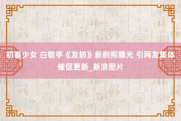 初春少女 白敬亭《发轫》新剧照曝光 引网友集体催促更新_新浪图片