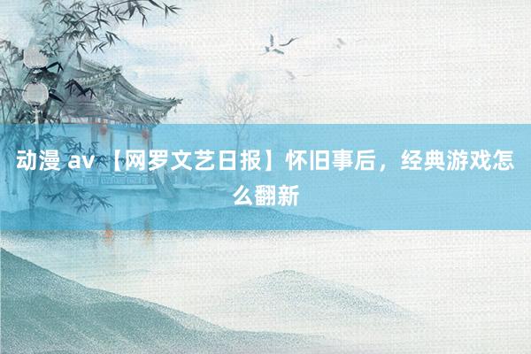 动漫 av 【网罗文艺日报】怀旧事后，经典游戏怎么翻新