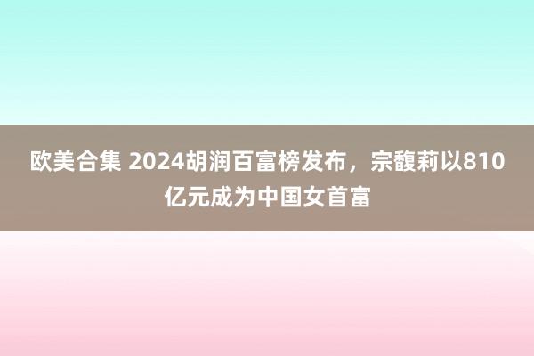 欧美合集 2024胡润百富榜发布，宗馥莉以810亿元成为中国女首富