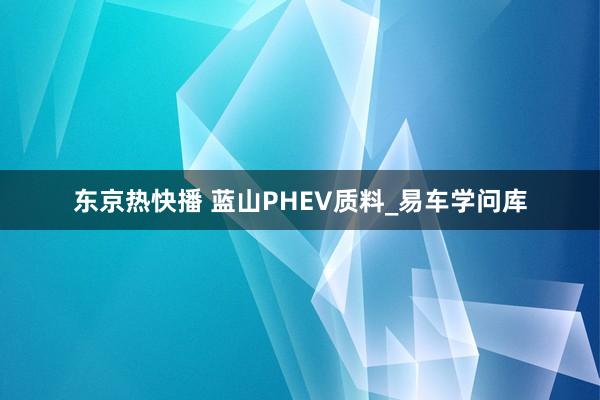 东京热快播 蓝山PHEV质料_易车学问库