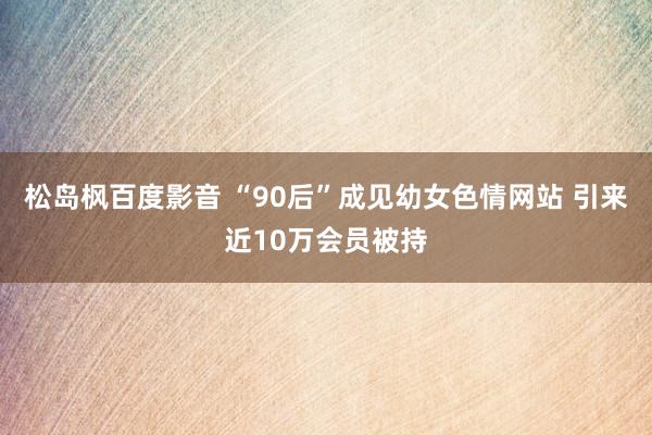 松岛枫百度影音 “90后”成见幼女色情网站 引来近10万会员被持