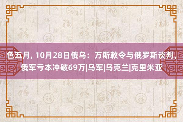 色五月， 10月28日俄乌：万斯敕令与俄罗斯谈判，俄军亏本冲破69万|乌军|乌克兰|克里米亚