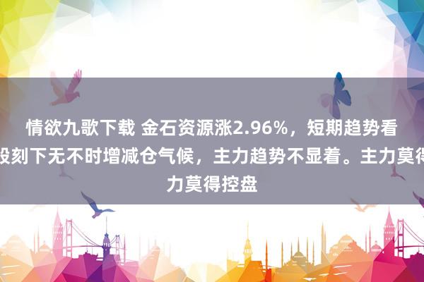 情欲九歌下载 金石资源涨2.96%，短期趋势看，该股刻下无不时增减仓气候，主力趋势不显着。主力莫得控盘