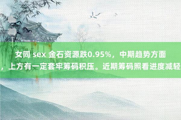 女同 sex 金石资源跌0.95%，中期趋势方面，上方有一定套牢筹码积压。近期筹码照看进度减轻