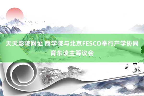 天天影院网址 商学院与北京FESCO举行产学协同育东谈主筹议会