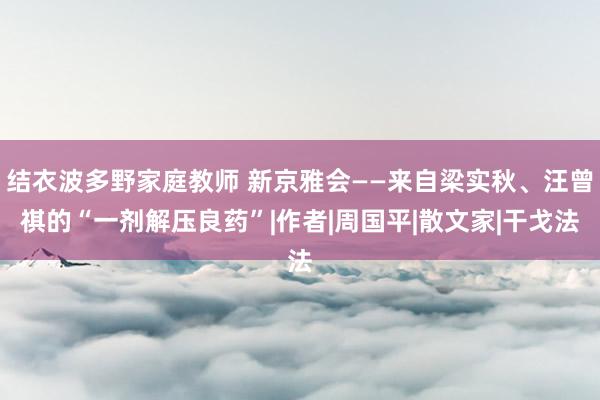 结衣波多野家庭教师 新京雅会——来自梁实秋、汪曾祺的“一剂解压良药”|作者|周国平|散文家|干戈法