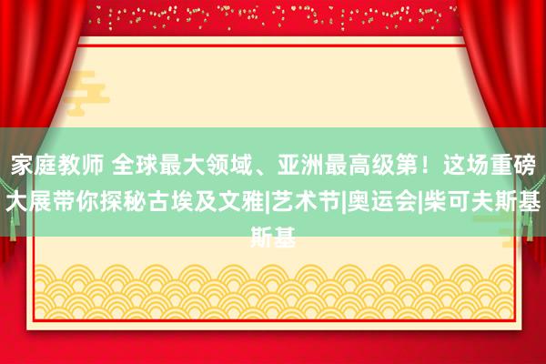 家庭教师 全球最大领域、亚洲最高级第！这场重磅大展带你探秘古埃及文雅|艺术节|奥运会|柴可夫斯基