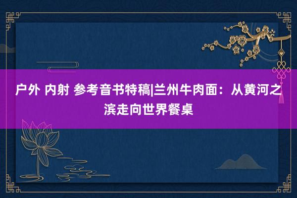 户外 内射 参考音书特稿|兰州牛肉面：从黄河之滨走向世界餐桌