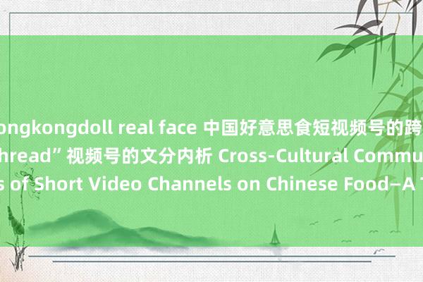 hongkongdoll real face 中国好意思食短视频号的跨文化传播战略——对“Goldthread”视频号的文分内析 Cross-Cultural Communication Strategies of Short Video Channels on Chinese Food—A Textual Analysis of “Goldthread”