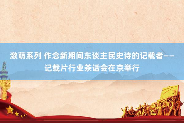 激萌系列 作念新期间东谈主民史诗的记载者——记载片行业茶话会在京举行