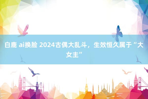 白鹿 ai换脸 2024古偶大乱斗，生效恒久属于“大女主”