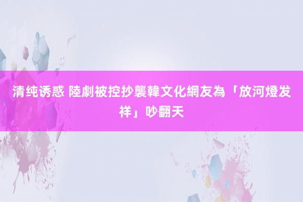 清纯诱惑 陸劇被控抄襲韓文化　網友為「放河燈发祥」吵翻天