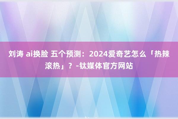 刘涛 ai换脸 五个预测：2024爱奇艺怎么「热辣滚热」？-钛媒体官方网站