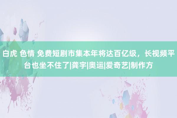 白虎 色情 免费短剧市集本年将达百亿级，长视频平台也坐不住了|龚宇|奥运|爱奇艺|制作方