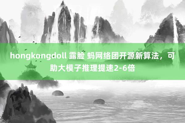 hongkongdoll 露脸 蚂网络团开源新算法，可助大模子推理提速2-6倍